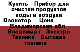 Купить : Прибор для очистки продуктов,воды и воздуха.Озонатор  › Цена ­ 25 500 - Владимирская обл., Владимир г. Электро-Техника » Бытовая техника   